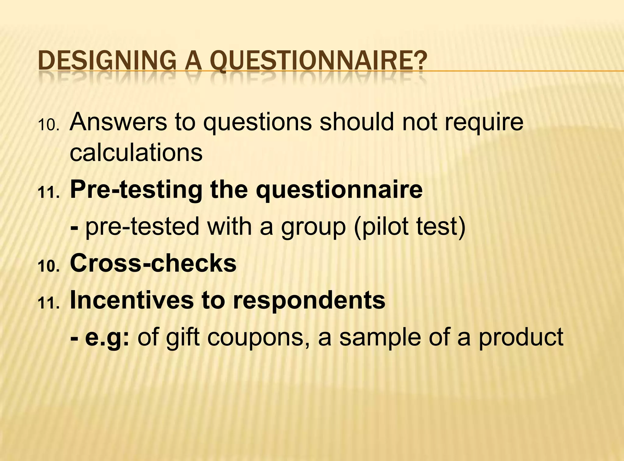 DESIGNING A QUESTIONNAIRE?

10.   Answers to questions should not require
      calculations
11.   Pre-testing the questionnaire
      - pre-tested with a group (pilot test)
10.   Cross-checks
11.   Incentives to respondents
      - e.g: of gift coupons, a sample of a product
 