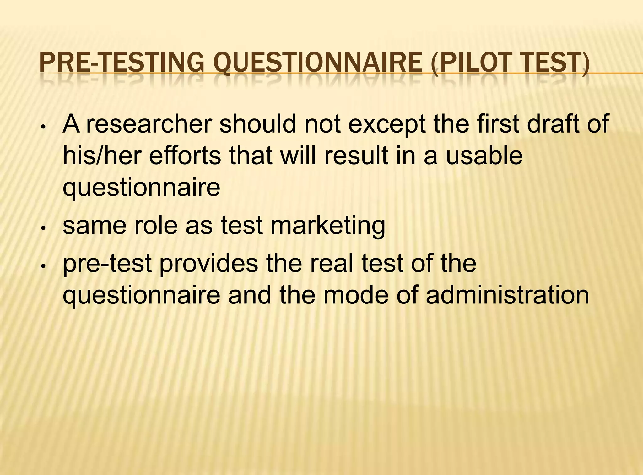 PRE-TESTING QUESTIONNAIRE (PILOT TEST)

•   A researcher should not except the first draft of
    his/her efforts that will result in a usable
    questionnaire
•   same role as test marketing
•   pre-test provides the real test of the
    questionnaire and the mode of administration
 