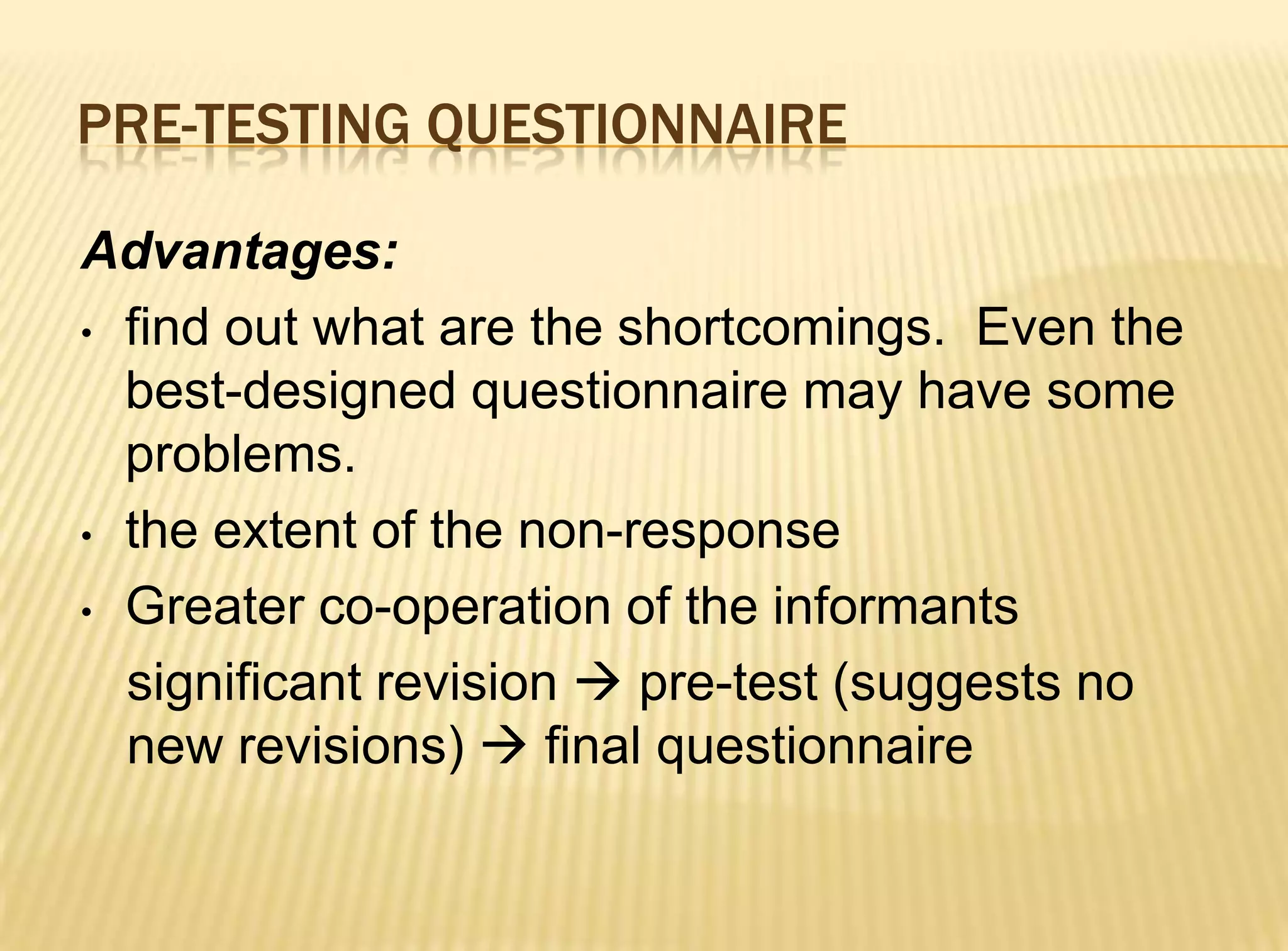 PRE-TESTING QUESTIONNAIRE

Advantages:
• find out what are the shortcomings. Even the
  best-designed questionnaire may have some
  problems.
• the extent of the non-response

• Greater co-operation of the informants

  significant revision  pre-test (suggests no
  new revisions)  final questionnaire
 