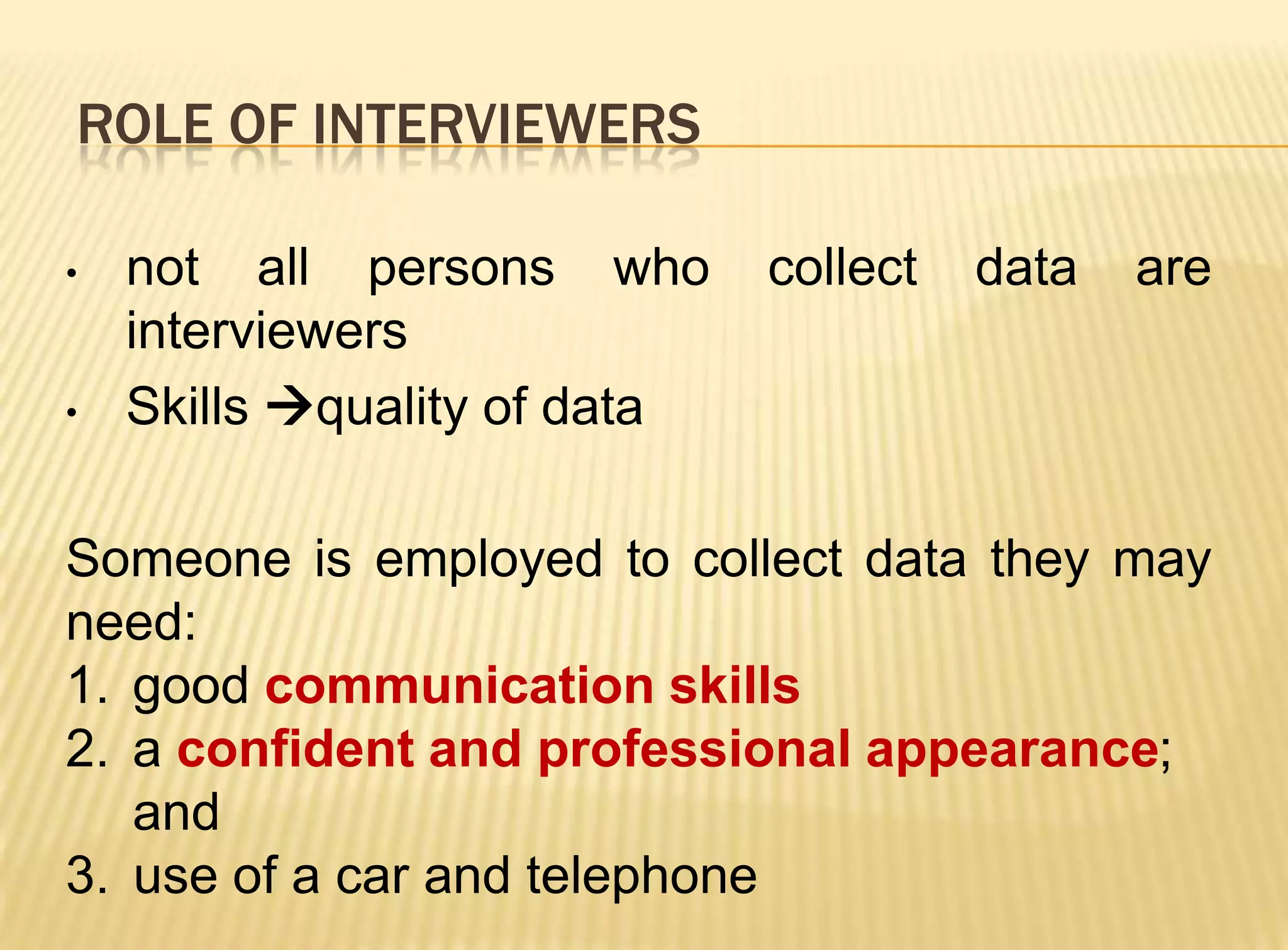 ROLE OF INTERVIEWERS

•   not all persons who       collect   data   are
    interviewers
•   Skills quality of data

Someone is employed to collect data they may
need:
1. good communication skills
2. a confident and professional appearance;
   and
3. use of a car and telephone
 