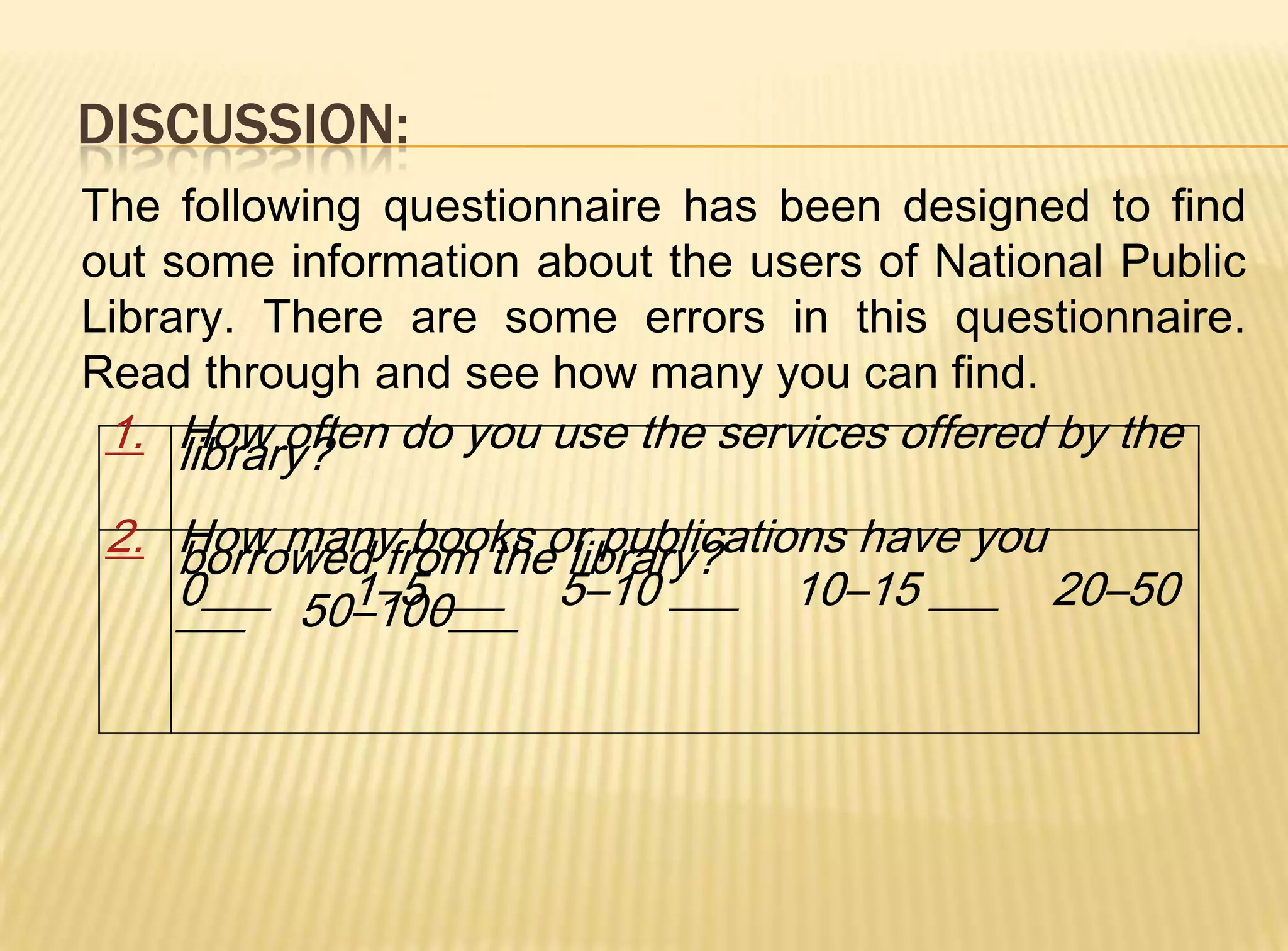 DISCUSSION:
The following questionnaire has been designed to find
out some information about the users of National Public
Library. There are some errors in this questionnaire.
Read through and see how many you can find.
 1. How often do you use the services offered by the
    library?
 2. How many books or publications have you
    borrowed from the library?
    0___ 50–100___ 5–10 ___ 10–15 ___ 20–50
    ___    1–5 ___
 