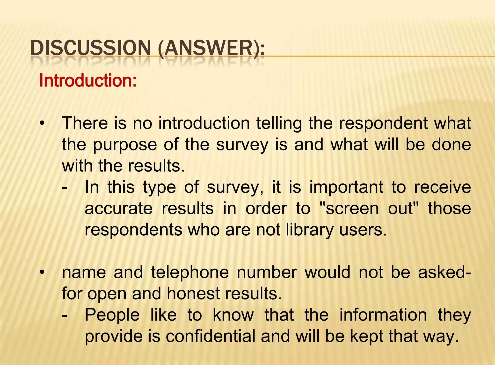 DISCUSSION (ANSWER):
Introduction:

• There is no introduction telling the respondent what
  the purpose of the survey is and what will be done
  with the results.
  - In this type of survey, it is important to receive
     accurate results in order to "screen out" those
     respondents who are not library users.

• name and telephone number would not be asked-
  for open and honest results.
  - People like to know that the information they
     provide is confidential and will be kept that way.
 