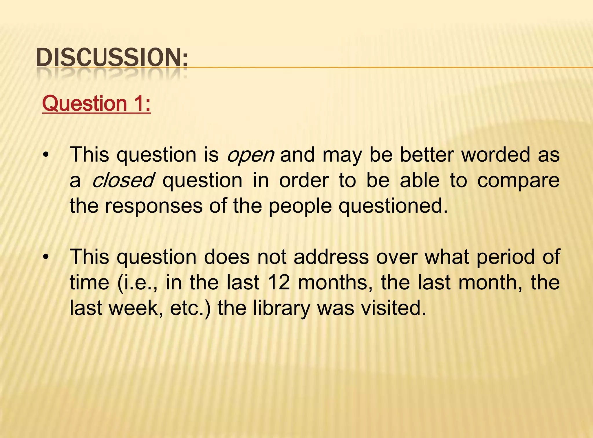 DISCUSSION:
Question 1:

• This question is open and may be better worded as
  a closed question in order to be able to compare
  the responses of the people questioned.

• This question does not address over what period of
  time (i.e., in the last 12 months, the last month, the
  last week, etc.) the library was visited.
 