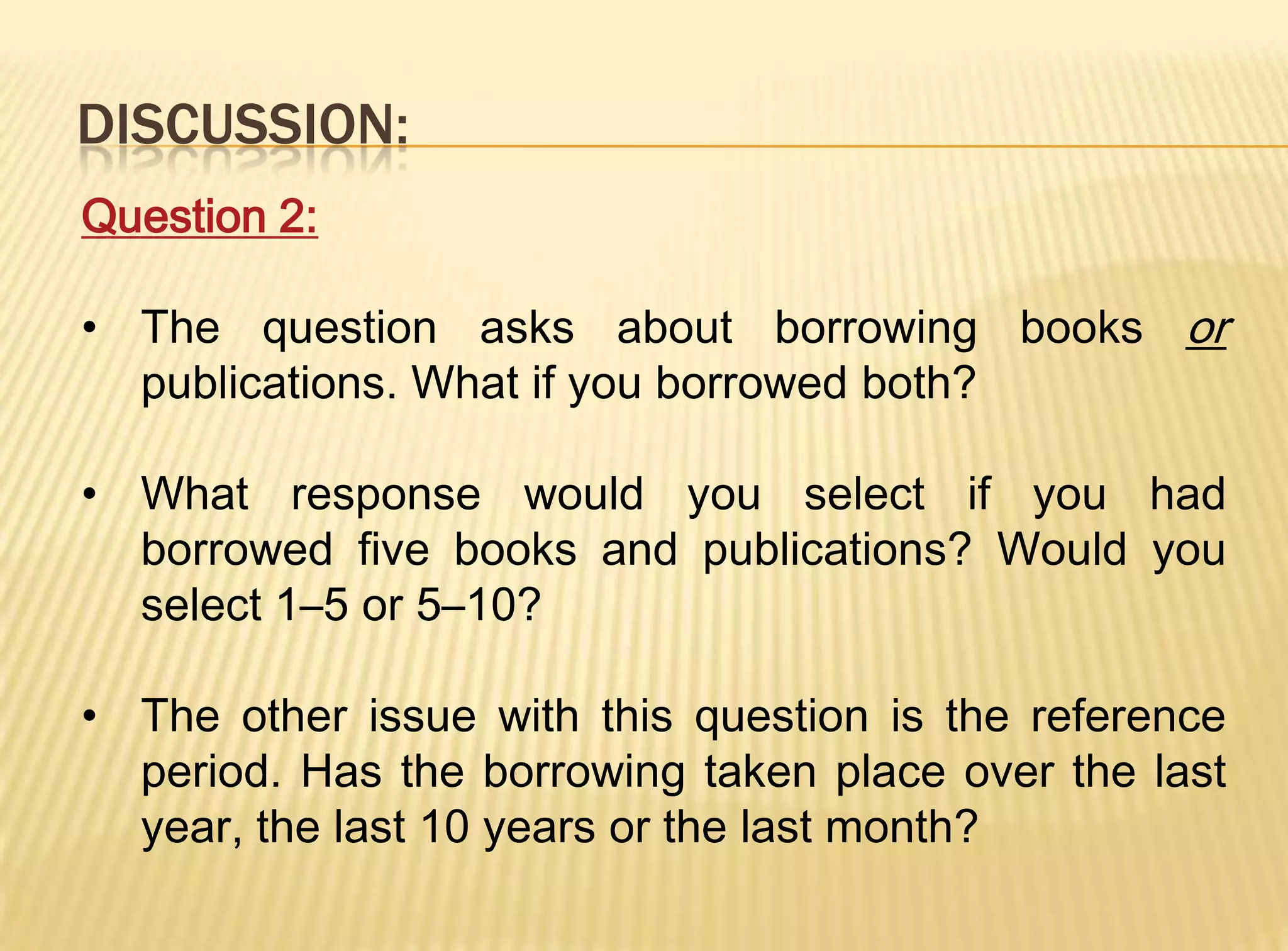 DISCUSSION:
Question 2:

• The question asks about borrowing books or
  publications. What if you borrowed both?

• What response would you select if you had
  borrowed five books and publications? Would you
  select 1–5 or 5–10?

• The other issue with this question is the reference
  period. Has the borrowing taken place over the last
  year, the last 10 years or the last month?
 
