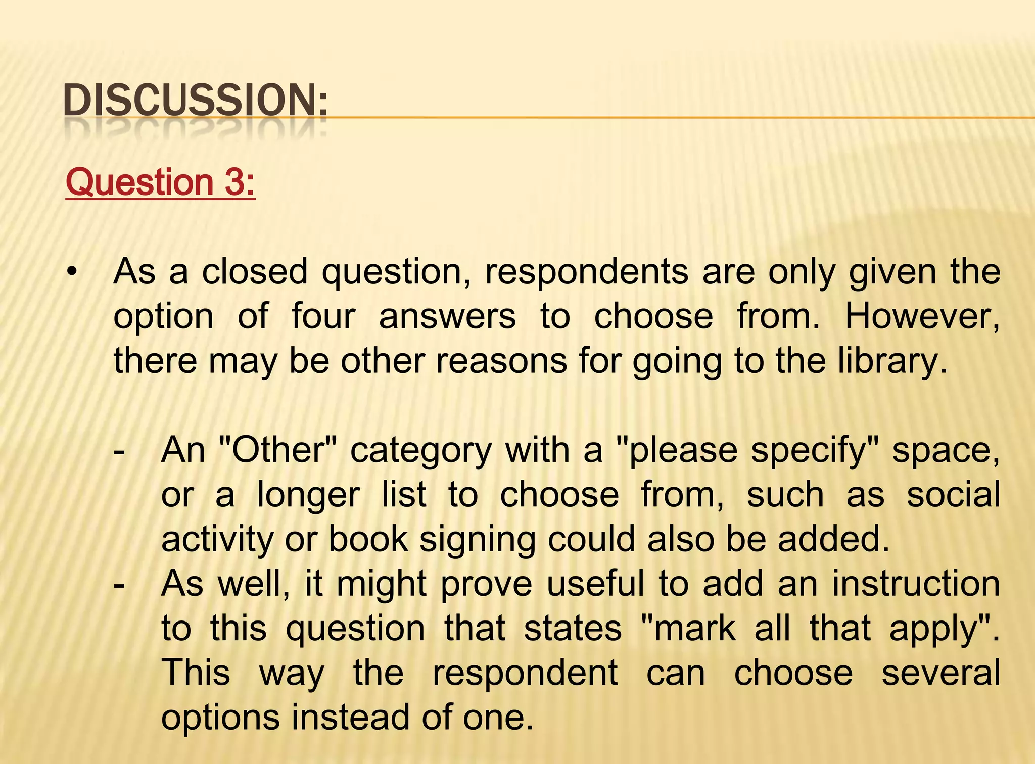DISCUSSION:
Question 3:

• As a closed question, respondents are only given the
  option of four answers to choose from. However,
  there may be other reasons for going to the library.

  - An "Other" category with a "please specify" space,
    or a longer list to choose from, such as social
    activity or book signing could also be added.
  - As well, it might prove useful to add an instruction
    to this question that states "mark all that apply".
    This way the respondent can choose several
    options instead of one.
 