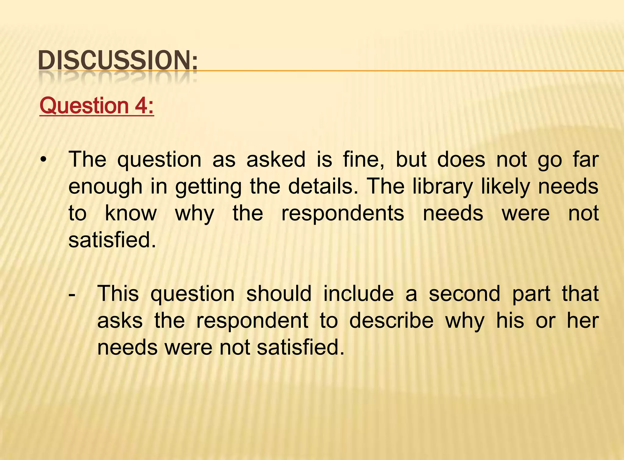 DISCUSSION:
Question 4:

• The question as asked is fine, but does not go far
  enough in getting the details. The library likely needs
  to know why the respondents needs were not
  satisfied.

  - This question should include a second part that
    asks the respondent to describe why his or her
    needs were not satisfied.
 