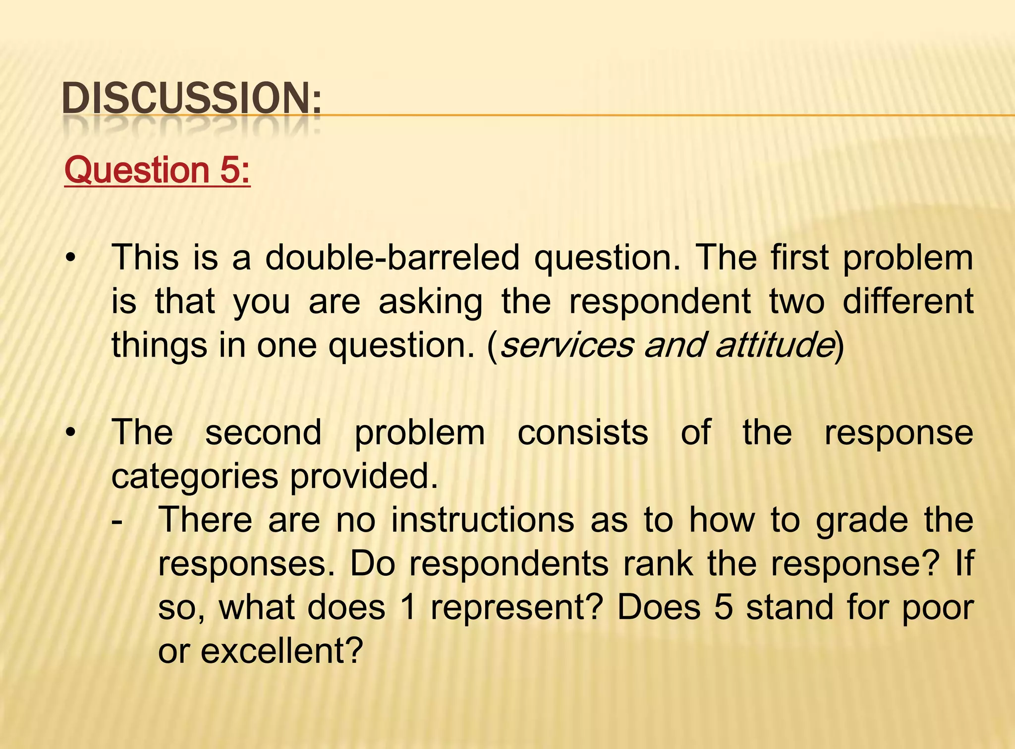 DISCUSSION:
Question 5:

• This is a double-barreled question. The first problem
  is that you are asking the respondent two different
  things in one question. (services and attitude)

• The second problem consists of the response
  categories provided.
  - There are no instructions as to how to grade the
     responses. Do respondents rank the response? If
     so, what does 1 represent? Does 5 stand for poor
     or excellent?
 