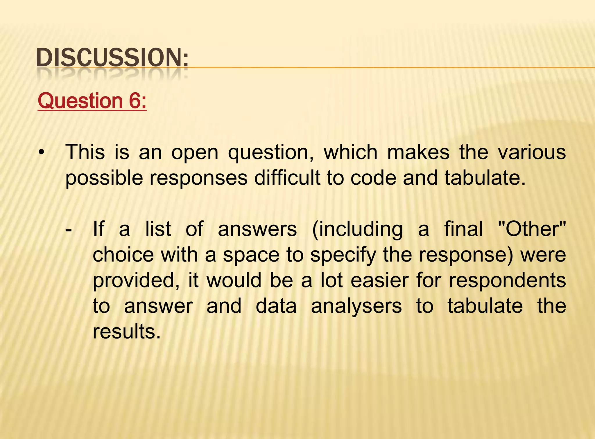 DISCUSSION:
Question 6:

• This is an open question, which makes the various
  possible responses difficult to code and tabulate.

  - If a list of answers (including a final "Other"
    choice with a space to specify the response) were
    provided, it would be a lot easier for respondents
    to answer and data analysers to tabulate the
    results.
 