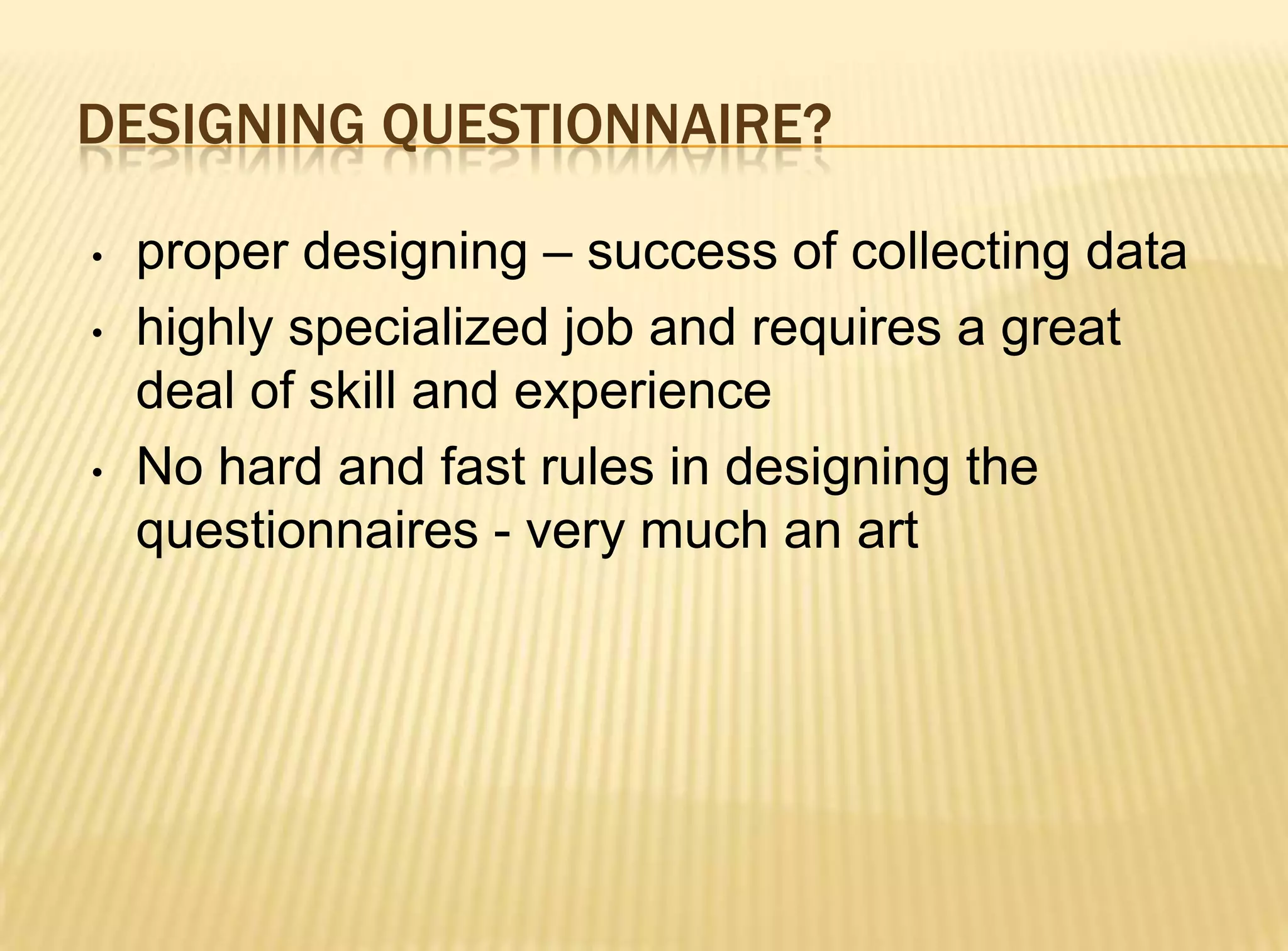 DESIGNING QUESTIONNAIRE?

•   proper designing – success of collecting data
•   highly specialized job and requires a great
    deal of skill and experience
•   No hard and fast rules in designing the
    questionnaires - very much an art
 