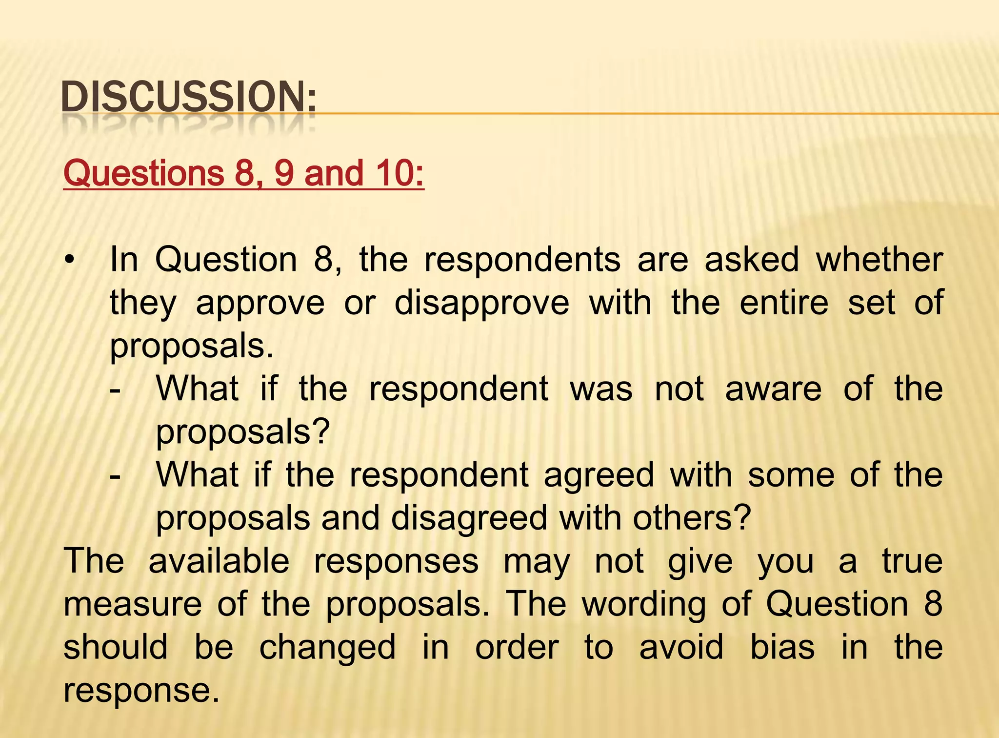 DISCUSSION:
Questions 8, 9 and 10:

• In Question 8, the respondents are asked whether
   they approve or disapprove with the entire set of
   proposals.
   - What if the respondent was not aware of the
      proposals?
   - What if the respondent agreed with some of the
      proposals and disagreed with others?
The available responses may not give you a true
measure of the proposals. The wording of Question 8
should be changed in order to avoid bias in the
response.
 