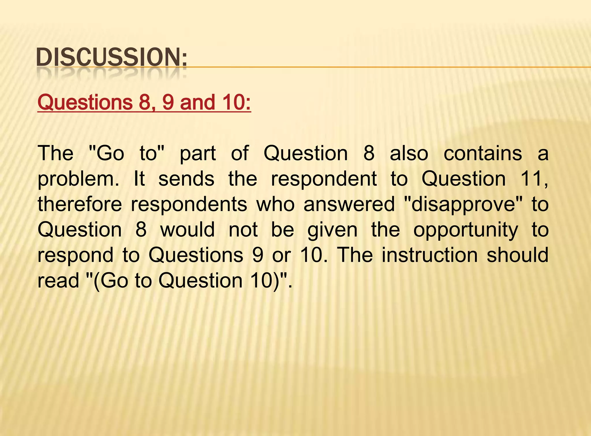 DISCUSSION:
Questions 8, 9 and 10:

The "Go to" part of Question 8 also contains a
problem. It sends the respondent to Question 11,
therefore respondents who answered "disapprove" to
Question 8 would not be given the opportunity to
respond to Questions 9 or 10. The instruction should
read "(Go to Question 10)".
 