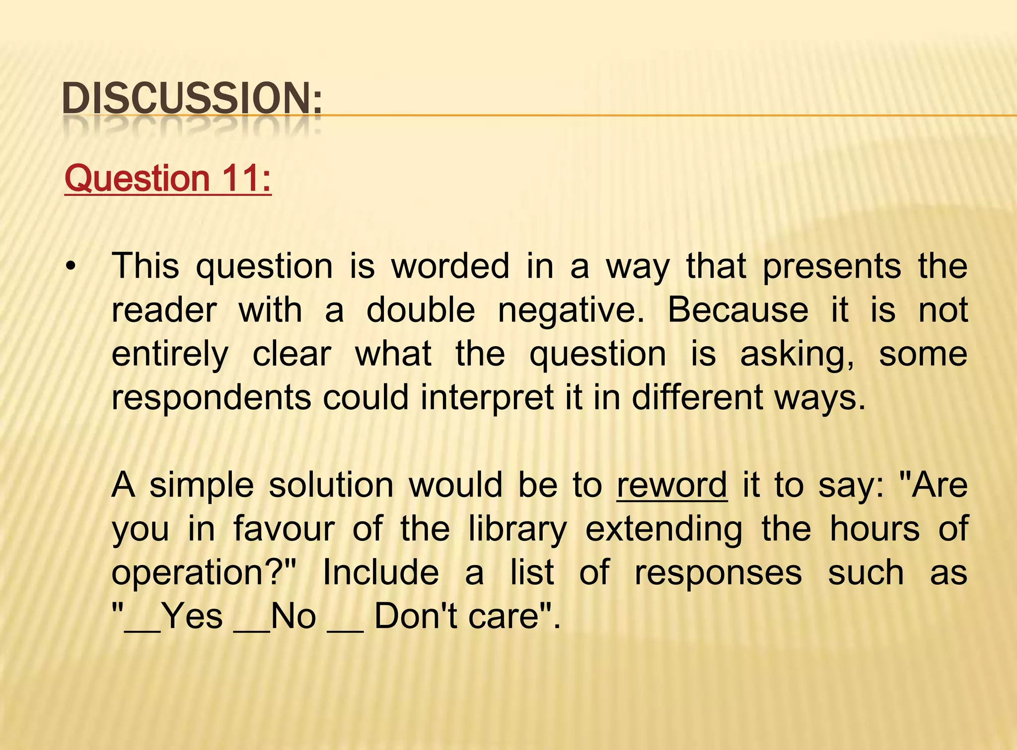 DISCUSSION:
Question 11:

• This question is worded in a way that presents the
  reader with a double negative. Because it is not
  entirely clear what the question is asking, some
  respondents could interpret it in different ways.

  A simple solution would be to reword it to say: "Are
  you in favour of the library extending the hours of
  operation?" Include a list of responses such as
  "__Yes __No __ Don't care".
 