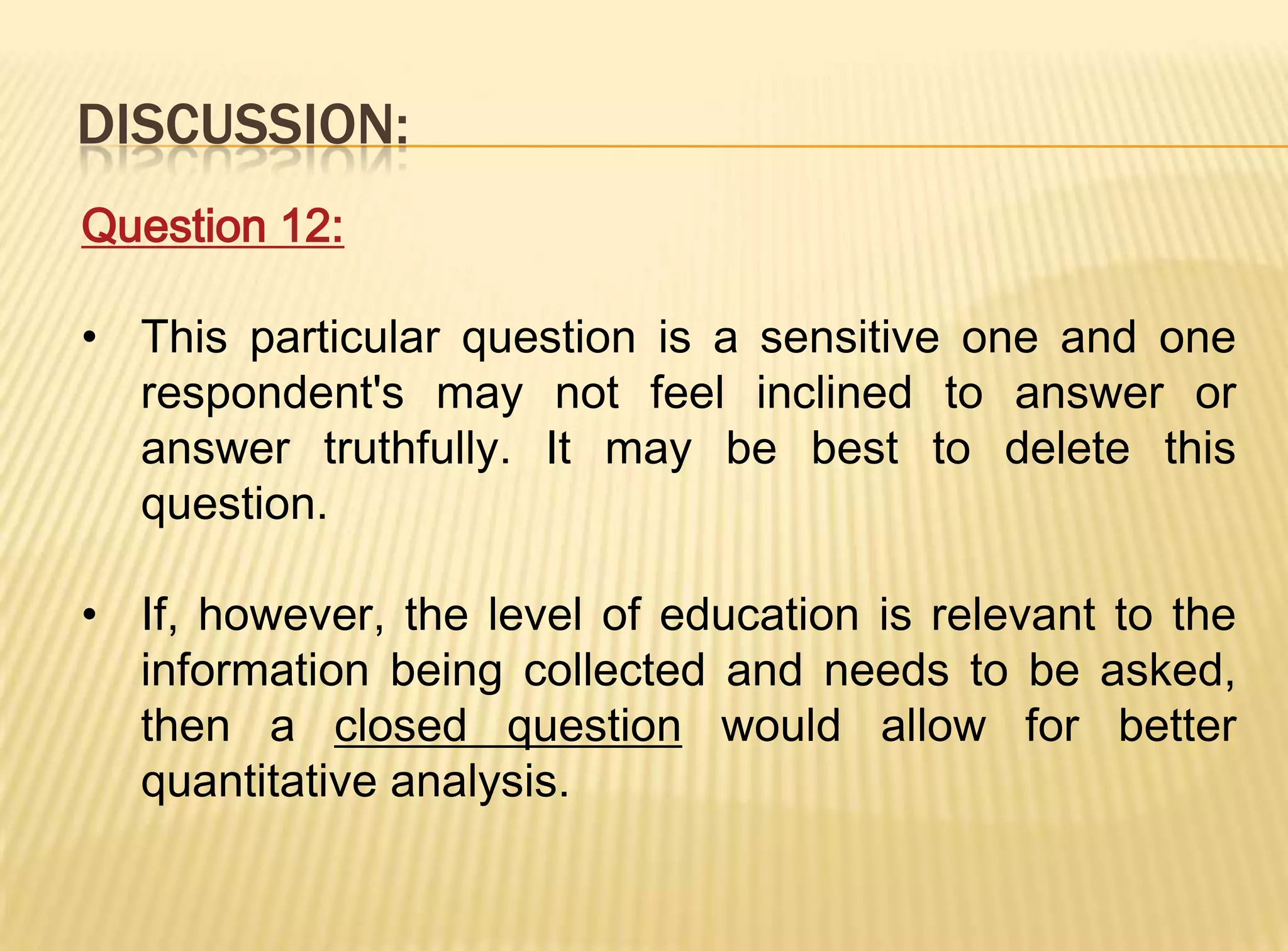 DISCUSSION:
Question 12:

• This particular question is a sensitive one and one
  respondent's may not feel inclined to answer or
  answer truthfully. It may be best to delete this
  question.

• If, however, the level of education is relevant to the
  information being collected and needs to be asked,
  then a closed question would allow for better
  quantitative analysis.
 