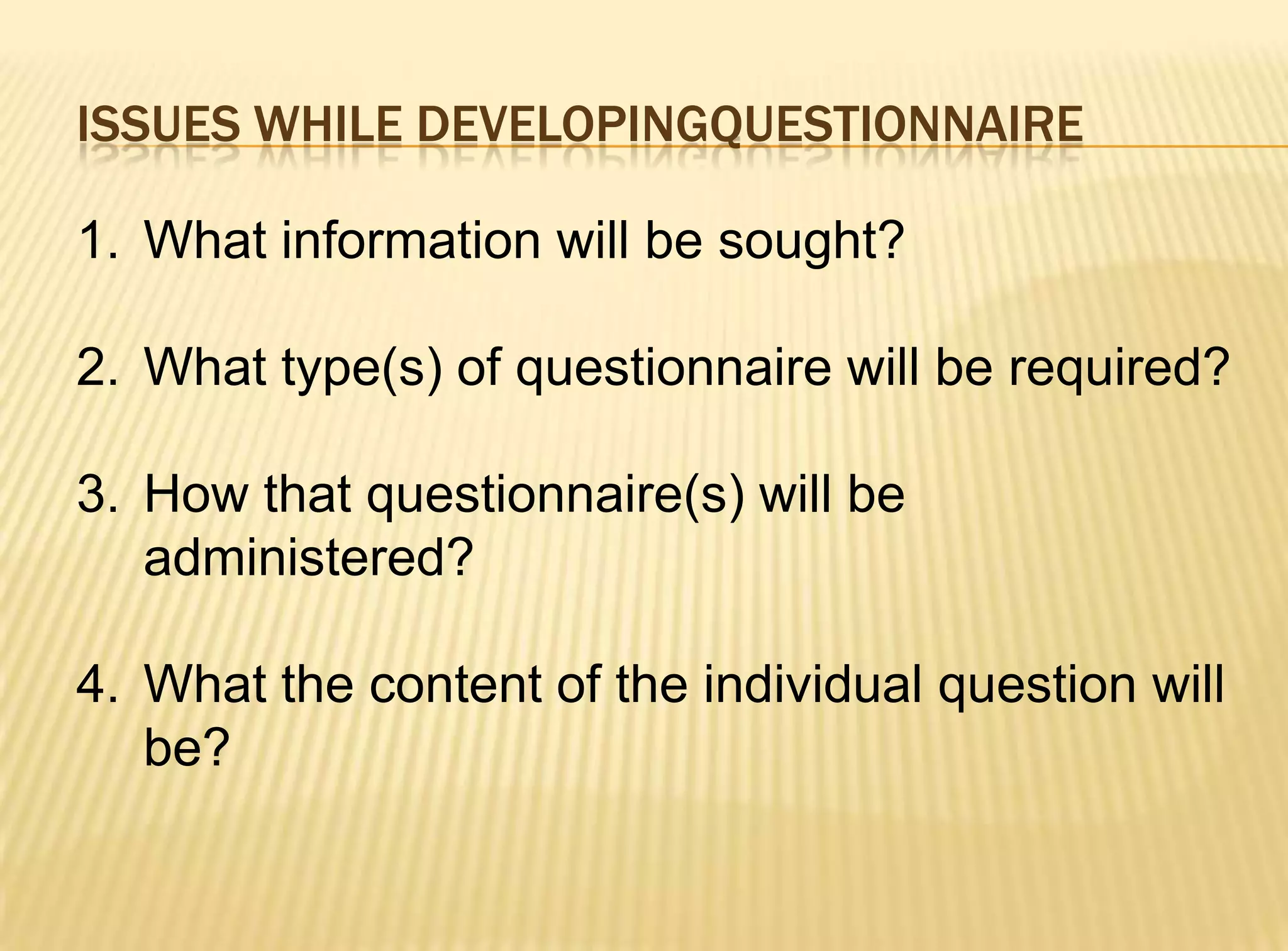 ISSUES WHILE DEVELOPINGQUESTIONNAIRE

1. What information will be sought?

2. What type(s) of questionnaire will be required?

3. How that questionnaire(s) will be
   administered?

4. What the content of the individual question will
   be?
 
