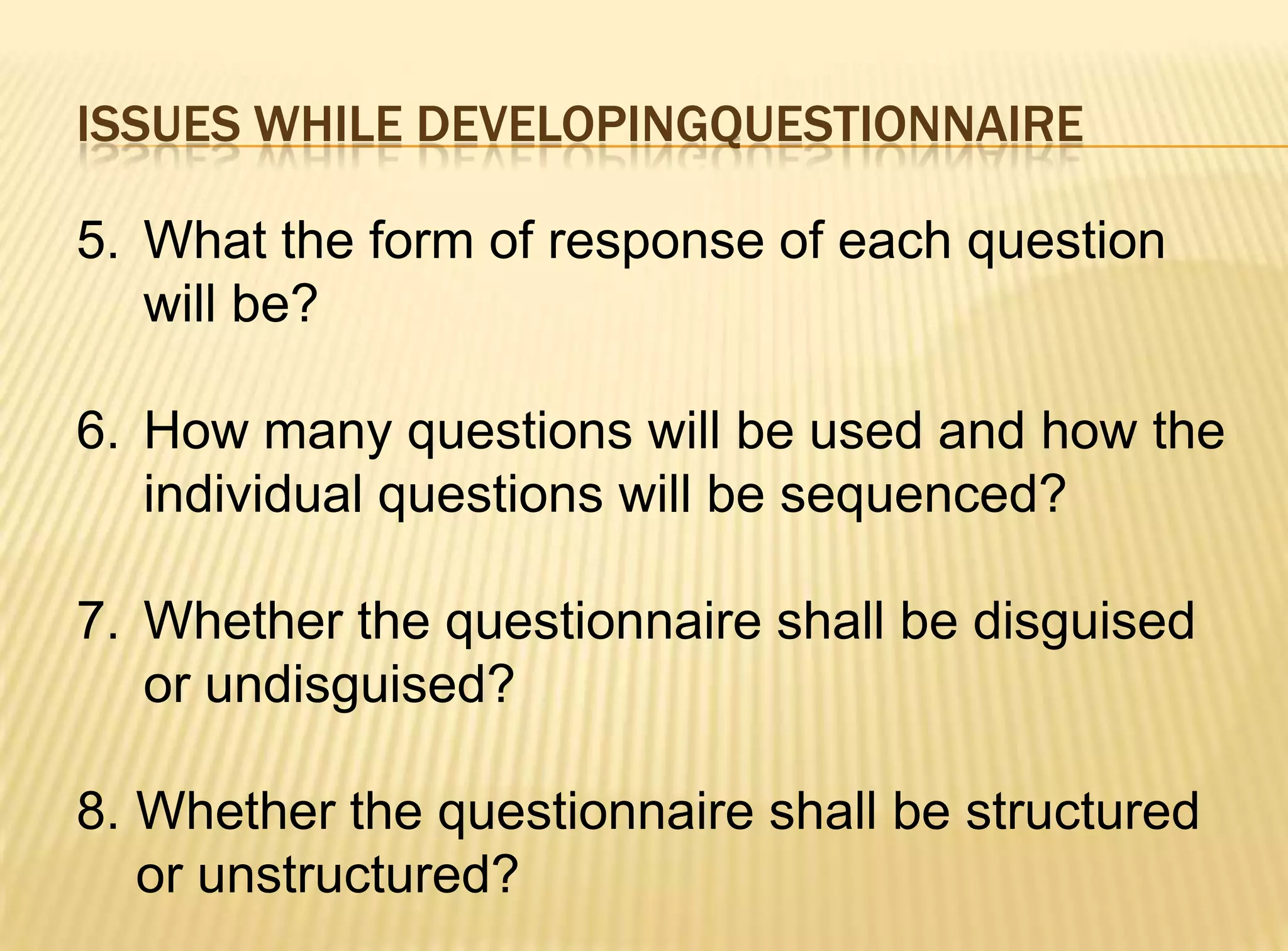 ISSUES WHILE DEVELOPINGQUESTIONNAIRE

5. What the form of response of each question
   will be?

6. How many questions will be used and how the
   individual questions will be sequenced?

7. Whether the questionnaire shall be disguised
   or undisguised?

8. Whether the questionnaire shall be structured
   or unstructured?
 