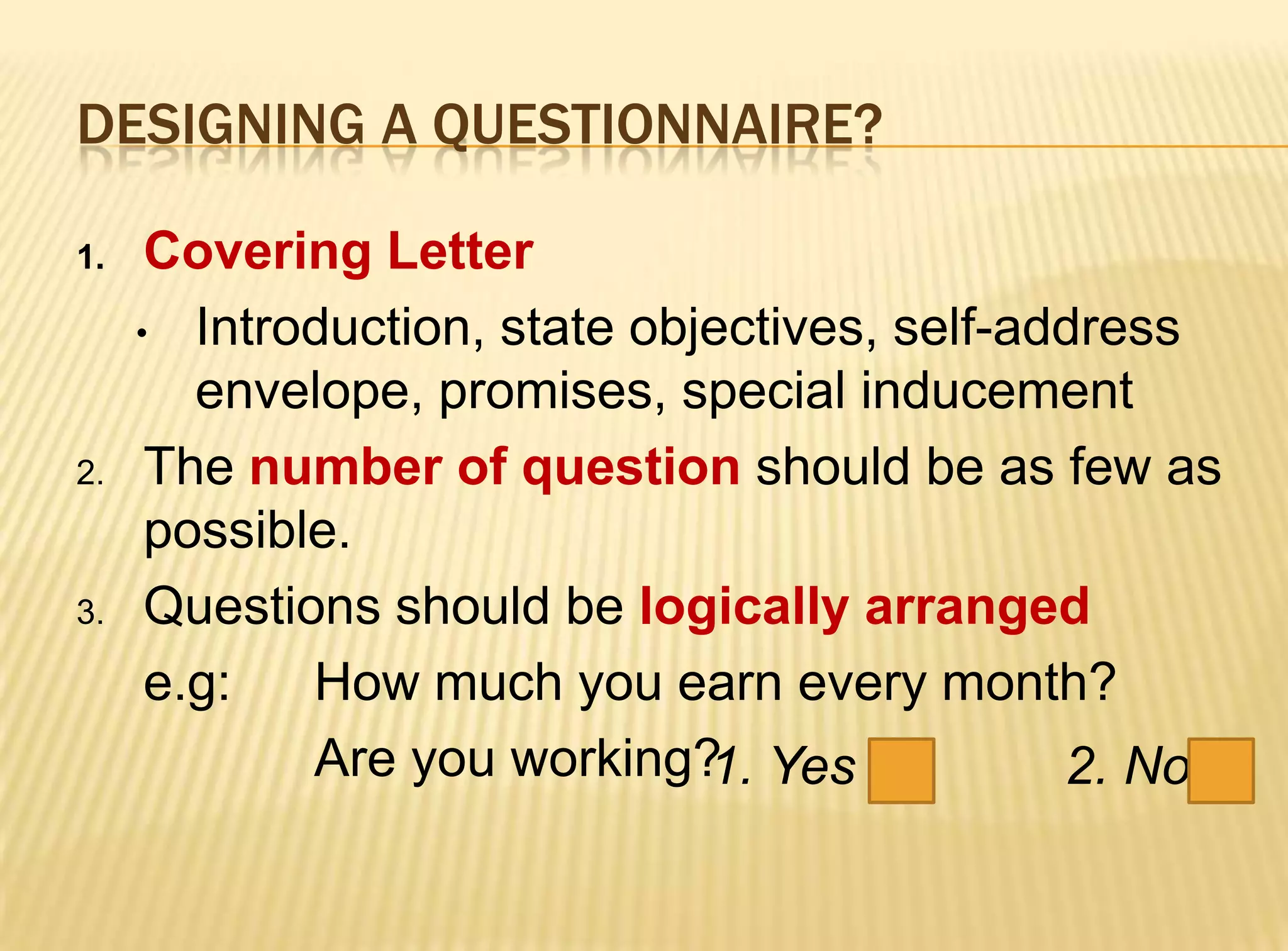 DESIGNING A QUESTIONNAIRE?

1.    Covering Letter
     • Introduction, state objectives, self-address
        envelope, promises, special inducement
2.    The number of question should be as few as
      possible.
3.    Questions should be logically arranged
      e.g:   How much you earn every month?
             Are you working? Yes
                              1.              2. No
 