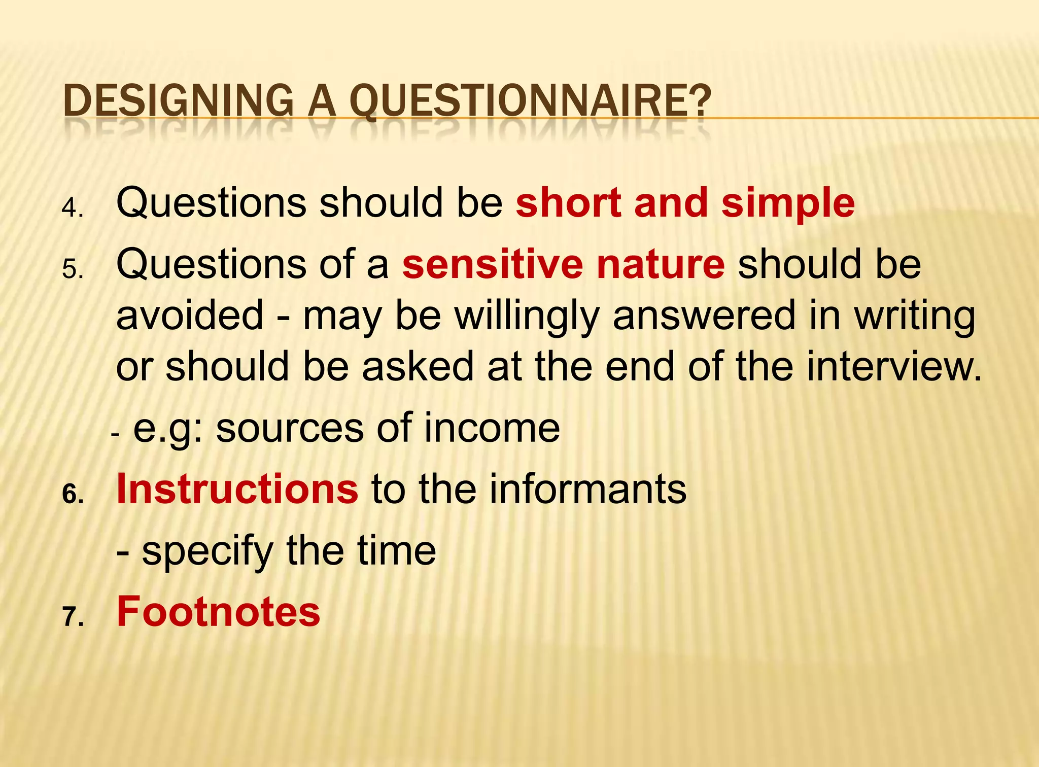 DESIGNING A QUESTIONNAIRE?

4.    Questions should be short and simple
5.    Questions of a sensitive nature should be
      avoided - may be willingly answered in writing
      or should be asked at the end of the interview.
     - e.g: sources of income

6.    Instructions to the informants
      - specify the time
7.    Footnotes
 