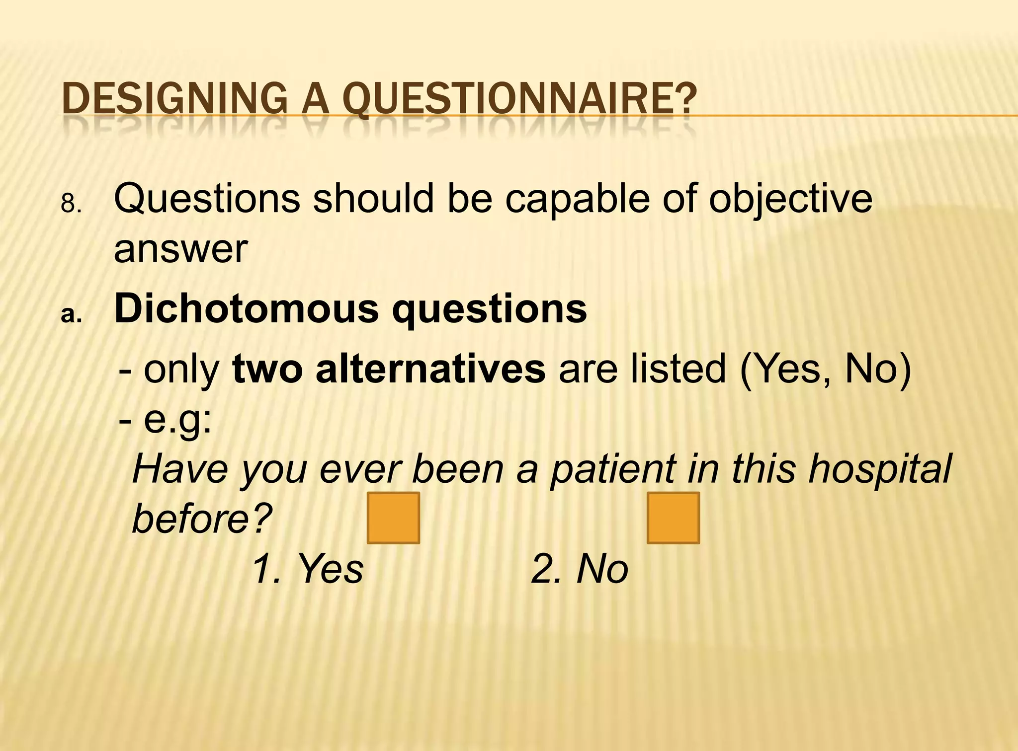 DESIGNING A QUESTIONNAIRE?

8.   Questions should be capable of objective
     answer
a.   Dichotomous questions
     - only two alternatives are listed (Yes, No)
     - e.g:
      Have you ever been a patient in this hospital
      before?
             1. Yes        2. No
 