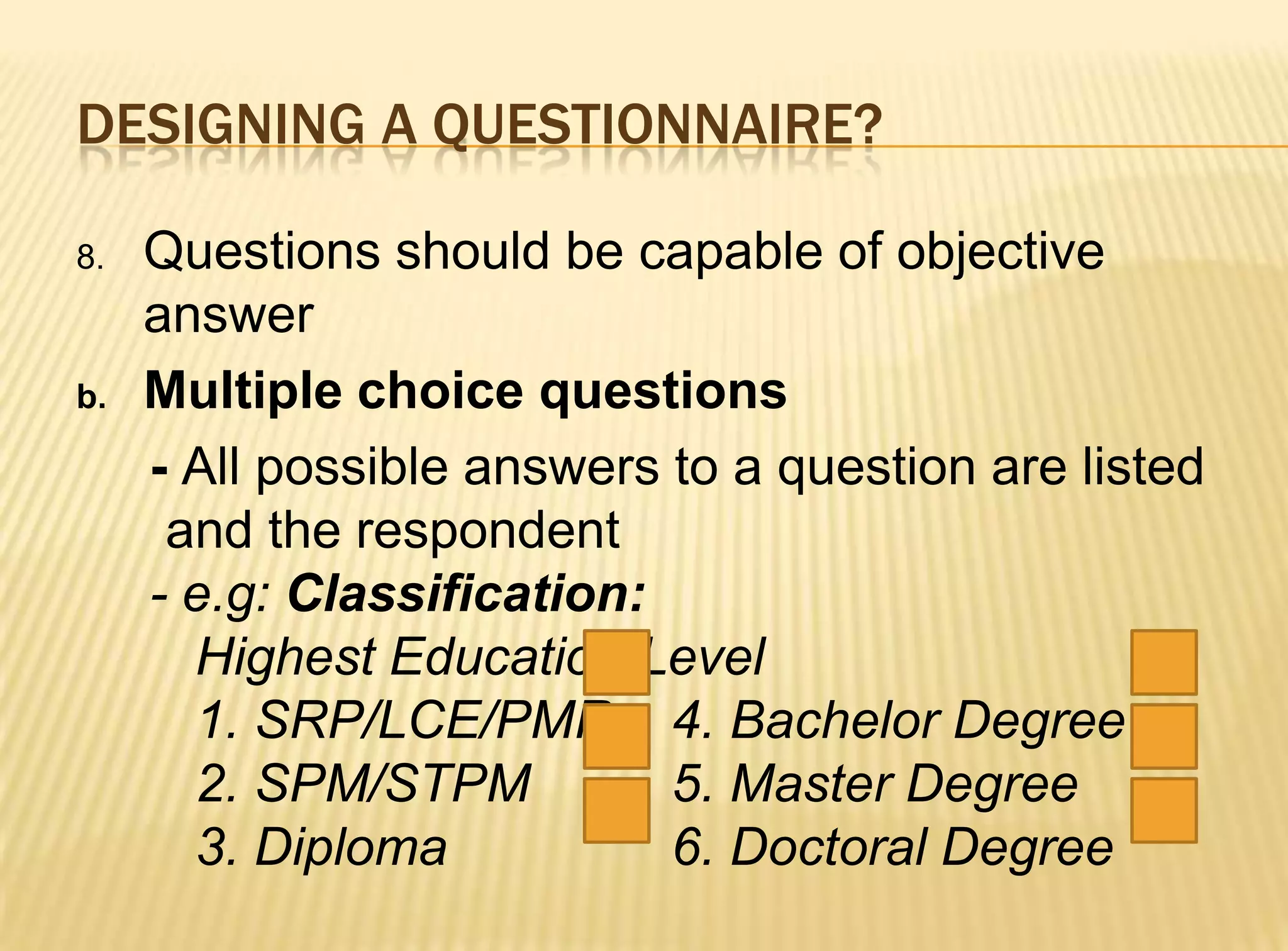 DESIGNING A QUESTIONNAIRE?

8.   Questions should be capable of objective
     answer
b.   Multiple choice questions
     - All possible answers to a question are listed
      and the respondent
     - e.g: Classification:
       Highest Education Level
       1. SRP/LCE/PMR 4. Bachelor Degree
       2. SPM/STPM          5. Master Degree
       3. Diploma           6. Doctoral Degree
 