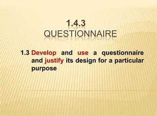 1.4.3
           1.4.3
       QUESTIONNAIRE
       QUESTIONNAIRE

1.3 Develop and use a questionnaire
    and justify its design for a particular
    purpose
 