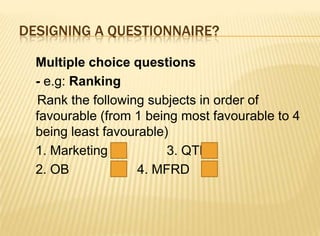 DESIGNING A QUESTIONNAIRE?

  Multiple choice questions
  - e.g: Ranking
  Rank the following subjects in order of
  favourable (from 1 being most favourable to 4
  being least favourable)
  1. Marketing           3. QTB
  2. OB             4. MFRD
 