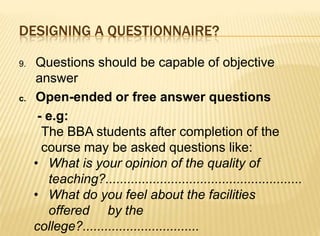 DESIGNING A QUESTIONNAIRE?

9.   Questions should be capable of objective
     answer
c.   Open-ended or free answer questions
      - e.g:
       The BBA students after completion of the
       course may be asked questions like:
     • What is your opinion of the quality of
        teaching?......................................................
     • What do you feel about the facilities
        offered by the
     college?................................
 