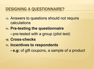 DESIGNING A QUESTIONNAIRE?

10.   Answers to questions should not require
      calculations
11.   Pre-testing the questionnaire
      - pre-tested with a group (pilot test)
10.   Cross-checks
11.   Incentives to respondents
      - e.g: of gift coupons, a sample of a product
 