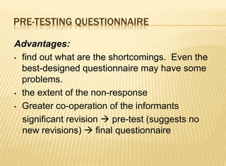 PRE-TESTING QUESTIONNAIRE

Advantages:
• find out what are the shortcomings. Even the
  best-designed questionnaire may have some
  problems.
• the extent of the non-response

• Greater co-operation of the informants

  significant revision  pre-test (suggests no
  new revisions)  final questionnaire
 
