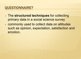 QUESTIONNAIRE?

•   The structured techniques for collecting
    primary data in a social science survey
•   commonly used to collect data on attitudes
    such as opinion, expectation, satisfaction and
    emotion.
 