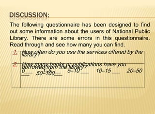 DISCUSSION:
The following questionnaire has been designed to find
out some information about the users of National Public
Library. There are some errors in this questionnaire.
Read through and see how many you can find.
 1. How often do you use the services offered by the
    library?
 2. How many books or publications have you
    borrowed from the library?
    0___ 50–100___ 5–10 ___ 10–15 ___ 20–50
    ___    1–5 ___
 