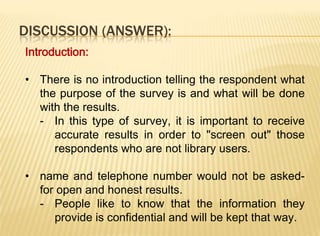 DISCUSSION (ANSWER):
Introduction:

• There is no introduction telling the respondent what
  the purpose of the survey is and what will be done
  with the results.
  - In this type of survey, it is important to receive
     accurate results in order to "screen out" those
     respondents who are not library users.

• name and telephone number would not be asked-
  for open and honest results.
  - People like to know that the information they
     provide is confidential and will be kept that way.
 