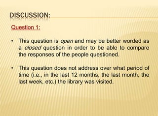 DISCUSSION:
Question 1:

• This question is open and may be better worded as
  a closed question in order to be able to compare
  the responses of the people questioned.

• This question does not address over what period of
  time (i.e., in the last 12 months, the last month, the
  last week, etc.) the library was visited.
 