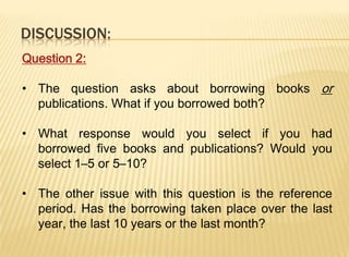 DISCUSSION:
Question 2:

• The question asks about borrowing books or
  publications. What if you borrowed both?

• What response would you select if you had
  borrowed five books and publications? Would you
  select 1–5 or 5–10?

• The other issue with this question is the reference
  period. Has the borrowing taken place over the last
  year, the last 10 years or the last month?
 