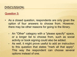 DISCUSSION:
Question 3:

• As a closed question, respondents are only given the
  option of four answers to choose from. However,
  there may be other reasons for going to the library.

  - An "Other" category with a "please specify" space,
    or a longer list to choose from, such as social
    activity or book signing could also be added.
  - As well, it might prove useful to add an instruction
    to this question that states "mark all that apply".
    This way the respondent can choose several
    options instead of one.
 