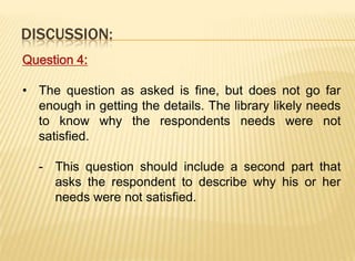 DISCUSSION:
Question 4:

• The question as asked is fine, but does not go far
  enough in getting the details. The library likely needs
  to know why the respondents needs were not
  satisfied.

  - This question should include a second part that
    asks the respondent to describe why his or her
    needs were not satisfied.
 