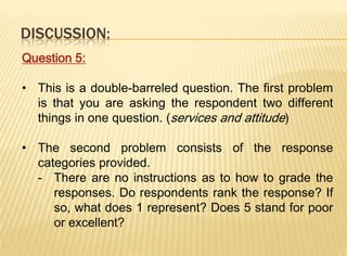 DISCUSSION:
Question 5:

• This is a double-barreled question. The first problem
  is that you are asking the respondent two different
  things in one question. (services and attitude)

• The second problem consists of the response
  categories provided.
  - There are no instructions as to how to grade the
     responses. Do respondents rank the response? If
     so, what does 1 represent? Does 5 stand for poor
     or excellent?
 