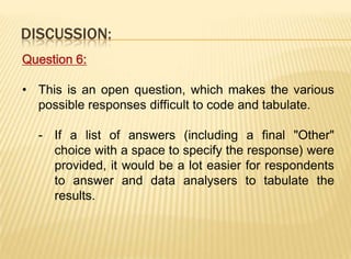 DISCUSSION:
Question 6:

• This is an open question, which makes the various
  possible responses difficult to code and tabulate.

  - If a list of answers (including a final "Other"
    choice with a space to specify the response) were
    provided, it would be a lot easier for respondents
    to answer and data analysers to tabulate the
    results.
 