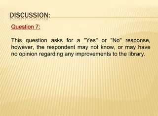 DISCUSSION:
Question 7:

This question asks for a "Yes" or "No" response,
however, the respondent may not know, or may have
no opinion regarding any improvements to the library.
 