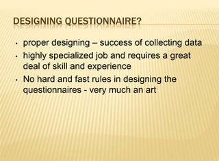 DESIGNING QUESTIONNAIRE?

•   proper designing – success of collecting data
•   highly specialized job and requires a great
    deal of skill and experience
•   No hard and fast rules in designing the
    questionnaires - very much an art
 