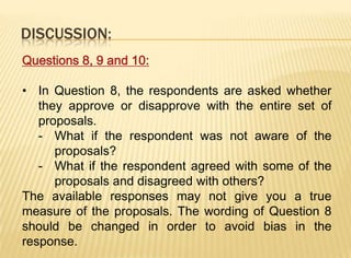 DISCUSSION:
Questions 8, 9 and 10:

• In Question 8, the respondents are asked whether
   they approve or disapprove with the entire set of
   proposals.
   - What if the respondent was not aware of the
      proposals?
   - What if the respondent agreed with some of the
      proposals and disagreed with others?
The available responses may not give you a true
measure of the proposals. The wording of Question 8
should be changed in order to avoid bias in the
response.
 