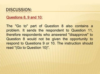 DISCUSSION:
Questions 8, 9 and 10:

The "Go to" part of Question 8 also contains a
problem. It sends the respondent to Question 11,
therefore respondents who answered "disapprove" to
Question 8 would not be given the opportunity to
respond to Questions 9 or 10. The instruction should
read "(Go to Question 10)".
 