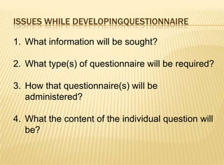 ISSUES WHILE DEVELOPINGQUESTIONNAIRE

1. What information will be sought?

2. What type(s) of questionnaire will be required?

3. How that questionnaire(s) will be
   administered?

4. What the content of the individual question will
   be?
 