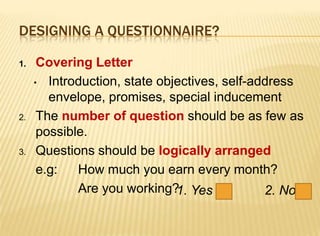 DESIGNING A QUESTIONNAIRE?

1.    Covering Letter
     • Introduction, state objectives, self-address
        envelope, promises, special inducement
2.    The number of question should be as few as
      possible.
3.    Questions should be logically arranged
      e.g:   How much you earn every month?
             Are you working? Yes
                              1.              2. No
 