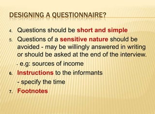 DESIGNING A QUESTIONNAIRE?

4.    Questions should be short and simple
5.    Questions of a sensitive nature should be
      avoided - may be willingly answered in writing
      or should be asked at the end of the interview.
     - e.g: sources of income

6.    Instructions to the informants
      - specify the time
7.    Footnotes
 