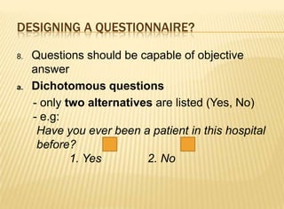 DESIGNING A QUESTIONNAIRE?

8.   Questions should be capable of objective
     answer
a.   Dichotomous questions
     - only two alternatives are listed (Yes, No)
     - e.g:
      Have you ever been a patient in this hospital
      before?
             1. Yes        2. No
 