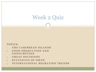 Week 2 Quiz Topics:   The Caribbean Islands Food Production and Consumption Great decisions Sultanate of Oman International Migration Trends 