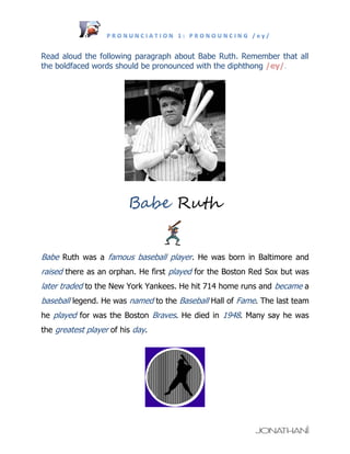 Read aloud the following paragraph about Babe Ruth. Remember that all
the boldfaced words should be pronounced with the diphthong /ey/.




                         Babe Ruth


Babe Ruth was a famous baseball player. He was born in Baltimore and
raised there as an orphan. He first played for the Boston Red Sox but was
later traded to the New York Yankees. He hit 714 home runs and became a
baseball legend. He was named to the Baseball Hall of Fame. The last team
he played for was the Boston Braves. He died in 1948. Many say he was
the greatest player of his day.
 