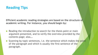 Reading Tips
Efficient academic reading strategies are based on the structure of
academic writing. For instance, you should begin by:
 Reading the introduction to search for the thesis point or main
argument presented, and to verify the overview provided by the
contents page; also….
 Scanning by topic sentences, i.e. the sentence which makes the point
of the paragraph and which is usually the first sentence of the
paragraph.
 