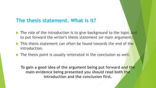 The thesis statement. What is it?
 The role of the introduction is to give background to the topic and
to put forward the writer's thesis statement (or main argument).
 This thesis statement can often be found towards the end of the
introduction.
 The thesis point is usually reiterated in the conclusion as well.
To gain a good idea of the argument being put forward and the
main evidence being presented you should read both the
introduction and the conclusion first.
 