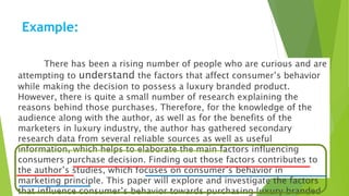 Example:
There has been a rising number of people who are curious and are
attempting to understand the factors that affect consumer’s behavior
while making the decision to possess a luxury branded product.
However, there is quite a small number of research explaining the
reasons behind those purchases. Therefore, for the knowledge of the
audience along with the author, as well as for the benefits of the
marketers in luxury industry, the author has gathered secondary
research data from several reliable sources as well as useful
information, which helps to elaborate the main factors influencing
consumers purchase decision. Finding out those factors contributes to
the author’s studies, which focuses on consumer’s behavior in
marketing principle. This paper will explore and investigate the factors
that influence consumer’s behavior towards purchasing luxury branded
 